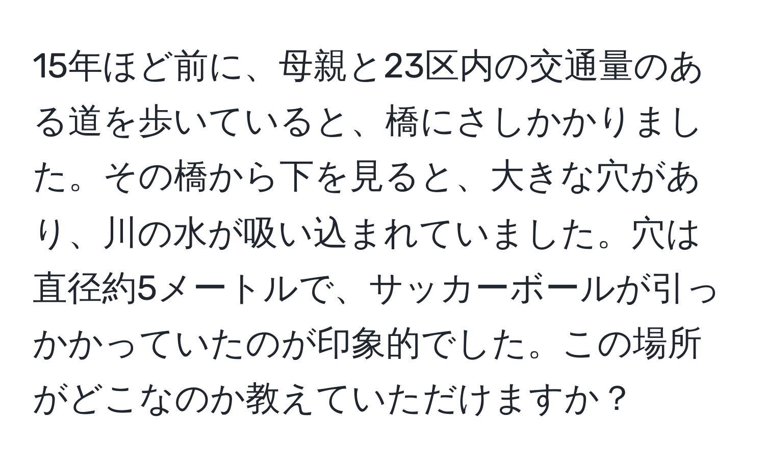 15年ほど前に、母親と23区内の交通量のある道を歩いていると、橋にさしかかりました。その橋から下を見ると、大きな穴があり、川の水が吸い込まれていました。穴は直径約5メートルで、サッカーボールが引っかかっていたのが印象的でした。この場所がどこなのか教えていただけますか？