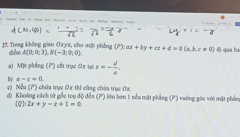 ập Trang đầu Chên Về Thiết kế Bồ trí 'Tham kháo Giải thư Xem lại ' Xem' MathType ' Phân bố trợ ' Trợ giú い Chú thích I Chính sửa - 
27. Trong không gian Oxyz, cho mặt phẳng (P): ax+by+cz+d=0(a,b,c!= 0) đi qua ha
điểm A(0;0;3), B(-3;0;0).
a) Mặt phẳng (P) cắt trục 0x tại x=- d/a .
b) a-c=0.
c) Nếu (P) chứa trục Ox thì cũng chứa trục Oz.
d) Khoảng cách từ gốc toạ độ đến (P) lớn hơn 1 nếu mặt phẳng (P) vuông góc với mặt phẳng
(Q): 2x+y-z+1=0.