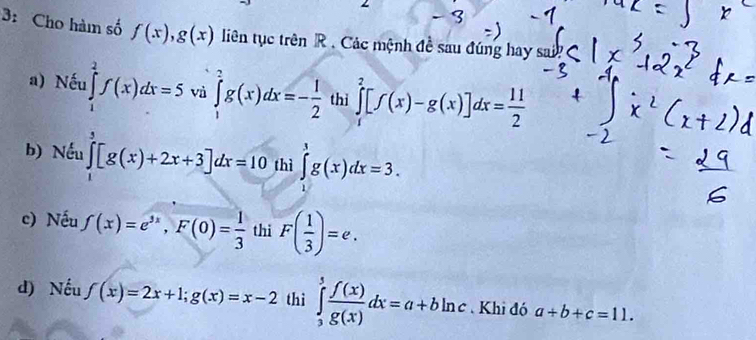 3: Cho hàm số f(x), g(x) liên tục trên R. Các mệnh đề sau đúng hay sai?
a) Nếu ∈tlimits _1^(2f(x)dx=5 và ∈tlimits _1^2g(x)dx=-frac 1)2 thì ∈tlimits _0^(2[f(x)-g(x)]dx=frac 11)2
b) Nếu ∈tlimits _1^(3[g(x)+2x+3]dx=10 thì ∈tlimits _0^3g(x)dx=3.
c) Nếu f(x)=e^3x), F(0)= 1/3  thi F( 1/3 )=e.
d) Nếu f(x)=2x+1; g(x)=x-2 thì ∈tlimits _3^(5frac f(x))g(x)dx=a+bln c Khi đó a+b+c=11.