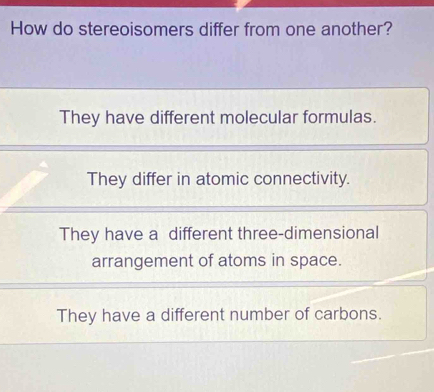 How do stereoisomers differ from one another?
They have different molecular formulas.
They differ in atomic connectivity.
They have a different three-dimensional
arrangement of atoms in space.
They have a different number of carbons.