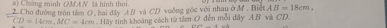 Chứng minh OMAN là hình thoi. 
2. Cho đường tròn tâm O, hai dây A B và CD vuông góc với nhau ở M. Biết AB=18cm,
CD=14cm, MC=4cm. Hãy tính khoảng cách từ tâm O đến mỗi dây AB và CD. 
D∩ _ A yà