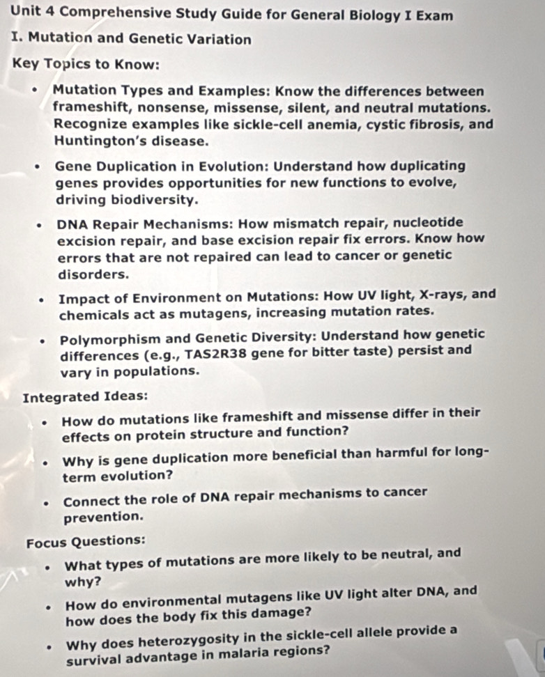 Comprehensive Study Guide for General Biology I Exam 
I. Mutation and Genetic Variation 
Key Topics to Know: 
Mutation Types and Examples: Know the differences between 
frameshift, nonsense, missense, silent, and neutral mutations. 
Recognize examples like sickle-cell anemia, cystic fibrosis, and 
Huntington's disease. 
Gene Duplication in Evolution: Understand how duplicating 
genes provides opportunities for new functions to evolve, 
driving biodiversity. 
DNA Repair Mechanisms: How mismatch repair, nucleotide 
excision repair, and base excision repair fix errors. Know how 
errors that are not repaired can lead to cancer or genetic 
disorders. 
Impact of Environment on Mutations: How UV light, X -rays, and 
chemicals act as mutagens, increasing mutation rates. 
Polymorphism and Genetic Diversity: Understand how genetic 
differences (e.g., TAS2R38 gene for bitter taste) persist and 
vary in populations. 
Integrated Ideas: 
How do mutations like frameshift and missense differ in their 
effects on protein structure and function? 
Why is gene duplication more beneficial than harmful for long- 
term evolution? 
Connect the role of DNA repair mechanisms to cancer 
prevention. 
Focus Questions: 
What types of mutations are more likely to be neutral, and 
why? 
How do environmental mutagens like UV light alter DNA, and 
how does the body fix this damage? 
Why does heterozygosity in the sickle-cell allele provide a 
survival advantage in malaria regions?