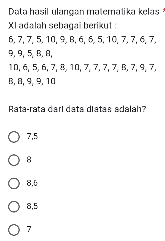 Data hasil ulangan matematika kelas *
XI adalah sebagai berikut :
6, 7, 7, 5, 10, 9, 8, 6, 6, 5, 10, 7, 7, 6, 7,
9, 9, 5, 8, 8,
10, 6, 5, 6, 7, 8, 10, 7, 7, 7, 7, 8, 7, 9, 7,
8, 8, 9, 9, 10
Rata-rata dari data diatas adalah?
7, 5
8
8, 6
8, 5
7