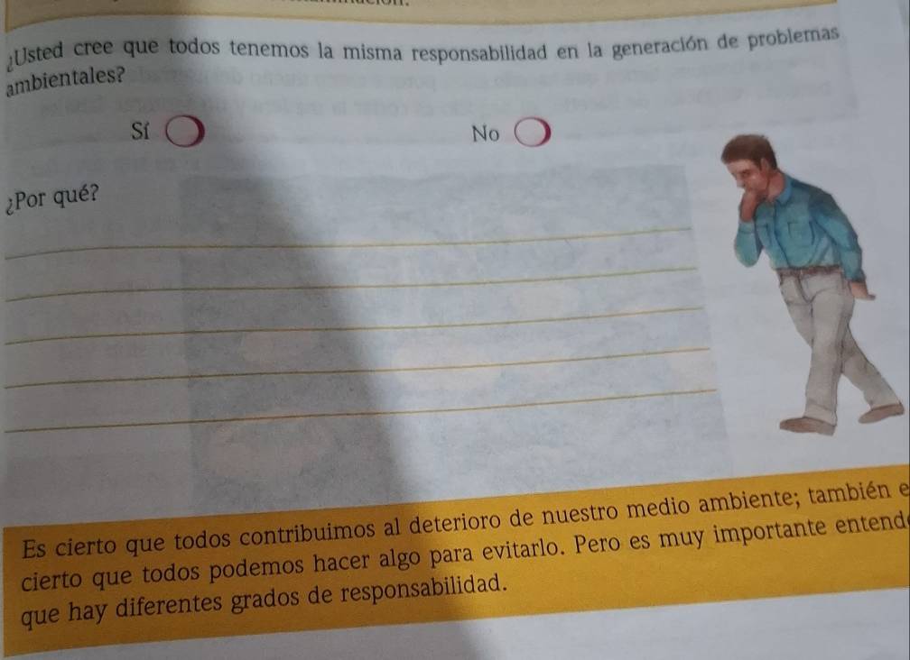 Usted cree que todos tenemos la misma responsabilidad en la generación de problemas
ambientales?
Sí
No
_
¿Por qué?
_
_
_
_
Es cierto que todos contribuimos al deterioro de nuestro medio ambiente; también e
cierto que todos podemos hacer algo para evitarlo. Pero es muy importante entend
que hay diferentes grados de responsabilidad.