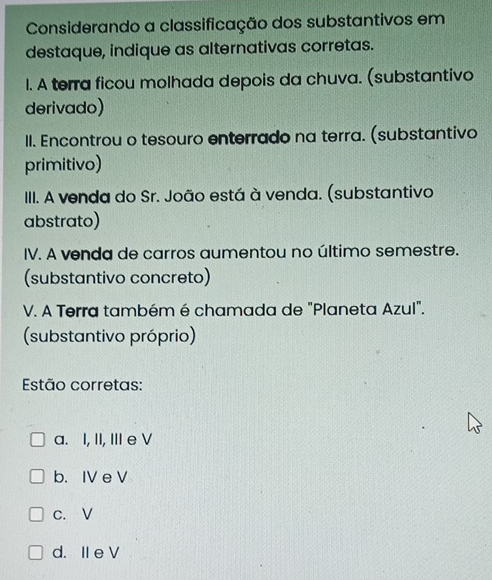 Considerando a classificação dos substantivos em
destaque, indique as alternativas corretas.
l. A terra ficou molhada depois da chuva. (substantivo
derivado)
II. Encontrou o tesouro enterrado na terra. (substantivo
primitivo)
III. A venda do Sr. João está à venda. (substantivo
abstrato)
IV. A venda de carros aumentou no último semestre.
(substantivo concreto)
V. A Terra também é chamada de "Planeta Azul".
(substantivo próprio)
Estão corretas:
a. I, II, III e V
b. IV e V
c. V
d. II e V