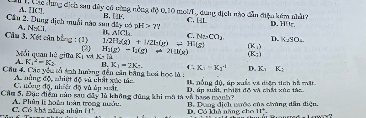 lu1. Các dung dịch sau đây có cùng nồng độ 0,10 mol/L, dung dịch nào dẫn điện kém nhất?
A. HCl. B. HF. C. HI.
Câu 2. Dung dịch muối nào sau đã ycopH>7 ?
D. HBr.
A. NaCl. B. AlCl_3.
C. Na_2CO_3. 
Câu 3. Xét cân bằng : (1) 1/2H_2(g)+1/2I_2(g)leftharpoons HI(g)
D. K_2SO_4. 
(2) H_2(g)+I_2(g)leftharpoons 2HI(g)
(K_1)
Mối quan hệ giữa Kị và K_2la
(K_2)
A. K_1^(2=K_2). B. K _1=2K_2. C. K_1=K_2^((-1) D. K_1)=K_2
Câu 4. Các yếu tố ảnh hưởng đến cân bằng hoá học là :
A. nồng độ, nhiệt độ và chất xúc tác. B. nồng độ, áp suất và diện tích bề mặt.
C. nồng độ, nhiệt độ và áp suất.
D. áp suất, nhiệt độ và chất xúc tác.
Câu 5. Đặc điểm nào sau đây là không đúng khi mô tả về base mạnh?
A. Phân li hoàn toàn trong nước. B. Dung dịch nước của chúng dẫn điện.
C. Có khả năng nhận H^+. D. Có khả năng cho H^+. 
sted Lowry?