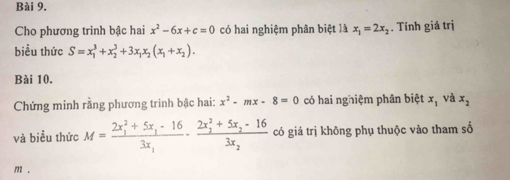 Cho phương trình bậc hai x^2-6x+c=0 có hai nghiệm phân biệt là x_1=2x_2. Tính giá trị 
biểu thức S=x_1^(3+x_2^3+3x_1)x_2(x_1+x_2). 
Bài 10. 
Chứng minh rằng phương trình bậc hai: x^2-mx-8=0 có hai nghiệm phân biệt x_1 và x_2
và biểu thức M=frac (2x_1)^2+5x_1-163x_1-frac (2x_2)^2+5x_2-163x_2 có giá trị không phụ thuộc vào tham số
m.