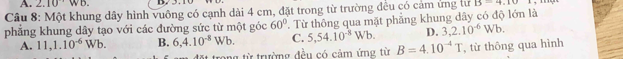 2.10'Wb. D.
Câu 8: Một khung dây hình vuông có cạnh dài 4 cm, đặt trong từ trường đều có cảm ứng tư B-4.10
phẳng khung dây tạo với các đường sức từ một góc 60° 'Từ thông qua mặt phẳng khung dây có độ lớn là
A. 11, 1.10^(-6)Wb. B. 6,4.10^(-8)Wb.
C. 5,54.10^(-8)Wb. D. 3,2.10^(-6)Wb. 
rong từ trường đều có cảm ứng từ B=4.10^(-4)T , từ thông qua hình