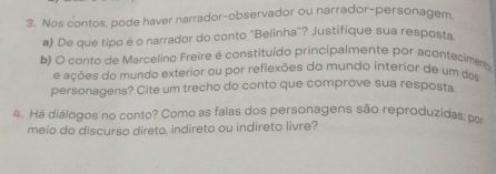 Nos contos, pode haver narrador-observador ou narrador-personagem 
a) De que tipo é o narrador do conto ''Belinha'? Justifique sua resposta 
b) O conto de Marcelino Freire é constituído principalmente por acontecimes 
e ações do mundo exterior ou por reflexões do mundo interior de um dos 
personagens? Cite um trecho do conto que comprove sua resposta 
4. Há diálogos no conto? Como as falas dos personagens são reproduzidas: por 
meio do discurso direto, indireto ou indireto livre?