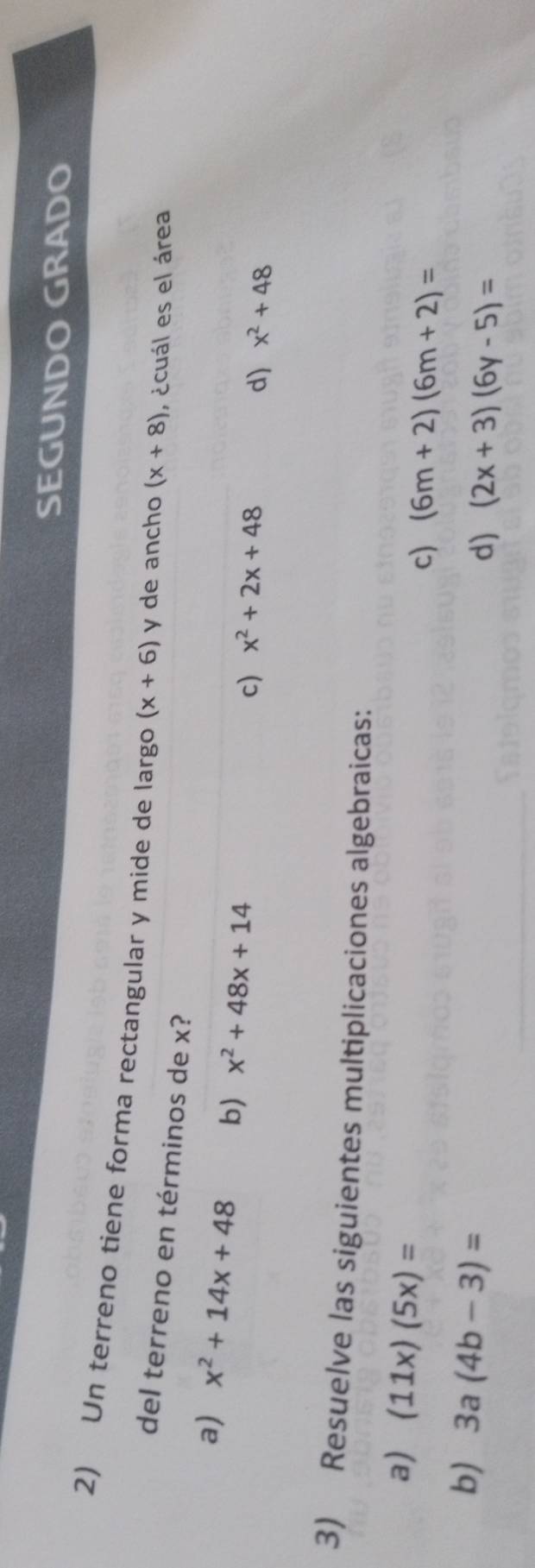 SEGUNDO GRADO
2) Un terreno tiene forma rectangular y mide de largo (x+6) y de ancho (x+8) , ácuál es el área
del terreno en términos de x?
a) x^2+14x+48 b) x^2+48x+14
c) x^2+2x+48
d) x^2+48
3) Resuelve las siguientes multiplicaciones algebraicas:
a) (11x)(5x)=
c) (6m+2)(6m+2)=
b) 3a(4b-3)=
d) (2x+3)(6y-5)=