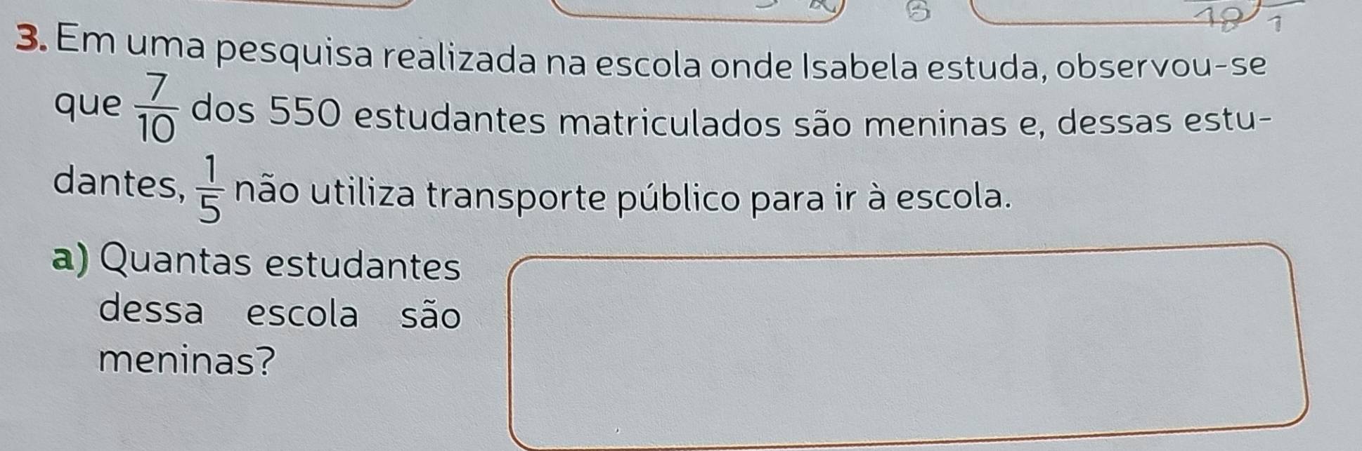 Em uma pesquisa realizada na escola onde Isabela estuda, observou-se 
que  7/10  dos 550 estudantes matriculados são meninas e, dessas estu- 
dantes,  1/5  não utiliza transporte público para ir à escola. 
a) Quantas estudantes 
dessa escola são 
meninas?