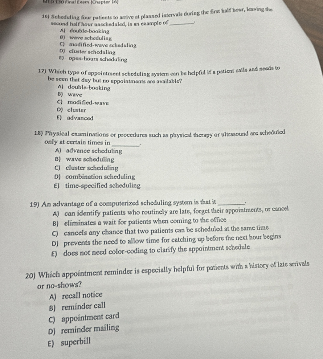 MED 130 Final Exam (Chapter 16)
16) Scheduling four patients to arrive at planned intervals during the first half hour, leaving the
second half hour unscheduled, is an example of _
A) double-booking
B) wave scheduling
C) modified-wave scheduling
D) cluster scheduling
E) open-hours scheduling
17) Which type of appointment scheduling system can be helpful if a patient calls and needs to
be seen that day but no appointments are available?
A) double-booking
B) wave
C) modified-wave
D) cluster
E) advanced
18) Physical examinations or procedures such as physical therapy or ultrasound are scheduled
only at certain times in _.
A) advance scheduling
B) wave scheduling
C) cluster scheduling
D) combination scheduling
E) time-specified scheduling
19) An advantage of a computerized scheduling system is that it _.
A) can identify patients who routinely are late, forget their appointments, or cancel
B) eliminates a wait for patients when coming to the office
C) cancels any chance that two patients can be scheduled at the same time
D) prevents the need to allow time for catching up before the next hour begins
E) does not need color-coding to clarify the appointment schedule
20) Which appointment reminder is especially helpful for patients with a history of late arrivals
or no-shows?
A) recall notice
B) reminder call
C) appointment card
D) reminder mailing
E) superbill