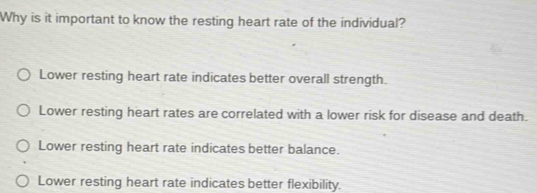 Why is it important to know the resting heart rate of the individual?
Lower resting heart rate indicates better overall strength.
Lower resting heart rates are correlated with a lower risk for disease and death.
Lower resting heart rate indicates better balance.
Lower resting heart rate indicates better flexibility.