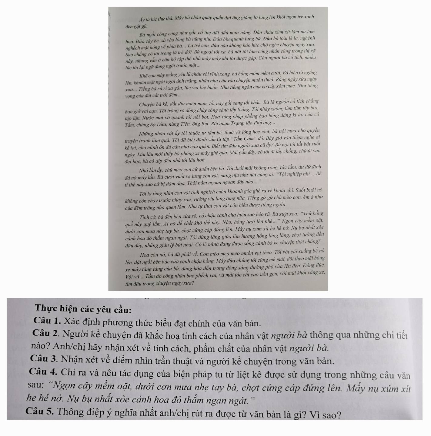 ẩy là lúc thư thả. Mẫy bà cháu quây quần đợi ông giăng lơ lừng lên khỏi ngọn tre xanh
đen gật gù.
Bà ngồi công công như gốc cổ thụ dãi đầu mưa nắng. Đàn cháu xúm xít làm nụ làm
hoa. Đứa cậy bé, sà vào lòng bà nũng nịu. Đứa biu quanh lưng bà. Đứa bỏ toài lê la, nghênh
nghếch mặt hóng về phía bà... Là trẻ con, đứa nào không háo hức chờ nghe chuyện ngày xưa.
Sao chẳng có tôi trong lũ trẻ đó? Bà ngoại tôi xa, bà nội tôi làm công nhân cùng trong thị xã
này, nhưng vẫn ở căn hộ tập thể nhà máy mấy khi tôi được gặp. Côn người bà cô tích, nhiều
lúc tôi lại ngỡ đang ngồi trước mặt ...
Khẽ cau mày mắng yêu lũ cháu vỏi vĩnh xong, bà bổng móm mém cười. Bà hiển tử ngắng
lên, khuôn mặt ngời ngợi ánh trăng, nhần nha cầu vào chuyện muôn thuở. Rằng ngày xửa ngày
xưa... Tiếng bà rủ rỉ xa gần, lúc vui lúc buồn. Như tiếng ngân của cỏ cây xóm mạc. Như tiếng
vọng của đất cát trời đêm ...
Chuyện bà kể, đắt diu miên man, tối này gối sang tối khác. Bà là nguồn cổ tích chắng
bao giờ vơi cạn. Tôi trồng rõ dòng chảy sóng sánh lấp loáng. Tôi nhảy xuống tùm tũm tập bơi,
ltập lặn. Nước mát vỗ quanh tôi nổi bọt. Hoa sóng phập phồng bao bóng đáng kì ảo của cô
Tầm, chàng Sọ Dừa, nàng Tiên, ông Bụt. Rồi quan Trạng, lão Phú ông...
Những nhân vật ẩy tôi thuộc tự tấm bé, thuở vỡ lòng học chữ, bà nội mua cho quyền
truyện tranh làm quà. Tôi đã biết đánh vần từ tập “Tấm Cám" đó. Bây giờ vẫn thèm nghe ai
kể lại, cho mình ôn đủ câu nhớ câu quên. Biết tìm đâu người xưa cũ widehat ay? * Bà nội tôi tất bật suốt
ngày. Lâu lâu mới thầy bà phóng xe máy ghẻ qua. Mãi gần đây, cô tôi đi lấy chồng, chủ út vào
đại học, bà có dịp đến nhà tôi lâu hơn.
Nhớ lần ấy, chú mèo con cứ quần bên bà. Tôi đuổi mãi không xong, tức lắm, dư dứ định
đá nó mấy lần. Bà cười vuốt ve lưng con vật, nựng nịu như nói cùng ai: ''Tội nghiệp nhi... Bê
ti thếể này sao cứ bị dậm dọa. Thôi nằm ngoan ngoan đây nào... ''
Tôi lạ lùng nhìn con vật tinh nghịch cuộn khoanh góc ghế ra vẻ khoái chi. Suốt buổi nó
không còn chạy trước nhảy sau, vướng viu lung tung nữa. Tiếng gừ gừ chủ mèo con, êm ả như
của đêm trăng nào quen lắm. Như tự thời con vật còn hiểu được tiếng người.
Tình cờ, bà đến bên cửa số, có chậu cảnh chả hiểu sao héo rũ. Bà xuýt xoa: “Thứ hồng
quế này quý lắm. Ai nỡ để chết khô thế này. Nào, hồng tươi lên nhé...'' Ngọn cây mềm oặt,
đưới cơn mưa nhẹ tay bà, chợt cứng cáp đứng lên. Mẫy nụ xúm xít he hé nớ. Nụ bụ nhất xòe
cánh hoa đỏ thắm ngan ngát. Tôi đứng lặng giữa làn hương hồng lầng lâng, chợt tưởng đến
đầu đây, những giàn lý búi nhài. Có lẽ mình đang được sống cảnh bà kể chuyện thật chăng?
Hoa còn nở, bà đã phải về. Con mèo meo meo muốn vọt theo. Tôi vội cúi xuống bế nó
lên, đặt ngồi bên bậc cửa cạnh chậu hồng. Mấy đứa chúng tôi cùng mê mải, dõi theo mãi bóng
xe máy tàng tàng của bà, đang hòa dần trong dòng sáng đường phố vừa lên đèn. Đông đúc.
Vội vã... Tấm áo công nhân bạc phếch vai, và mái tóc cắt cao uốn gọn, với mùi khói xăng xe,
tìm đầu trong chuyện ngày xưa?
Thực hiện các yêu cầu:
Câu 1. Xác định phương thức biểu đạt chính của văn bản.
Câu 2. Người kể chuyện đã khắc hoạ tính cách của nhân vật người bà thông qua những chi tiết
nào? Anh/chị hãy nhận xét về tính cách, phẩm chất của nhân vật người bà.
Câu 3. Nhận xét về điểm nhìn trần thuật và người kể chuyện trong văn bản.
Câu 4. Chỉ ra và nêu tác dụng của biện pháp tu từ liệt kê được sử dụng trong những câu văn
sau: “Ngọn cây mềm oặt, dưới cơn mưa nhẹ tay bà, chợt cứng cáp đứng lên. Mấy nụ xúm xít
he hé nở. Nụ bụ nhất xòe cánh hoa đỏ thắm ngan ngát. ''
Câu 5. Thông điệp ý nghĩa nhất anh/chị rút ra được từ văn bản là gì? Vì sao?