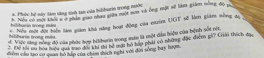 a. Phức hhat c này làm tăng tính tan của biliburin trong nước
b. Nếu có một khối u ở phần giao nhau giữa ruột non và ổng mật sẽ làm giảm nồng độ phố
c. Nếu một đột biến lám giảm khả năng hoạt động của enzim UGT sẽ làm giảm nồng độ c
biliburin trong máu
d. Việc tăng nồng độ của phức hợp biliburin trong máu là một dấu hiệu của bệnh sốt rét.
biliburin trong máu.
2. Để tối ưu hóa hiệu quả trao đổi khí thì bề mặt hô hấp phải có những đặc điểm gì? Giải thích đặc
điểm cầu tạo cơ quan hồ hấp của chim thích nghi với đời sống bay lượn.