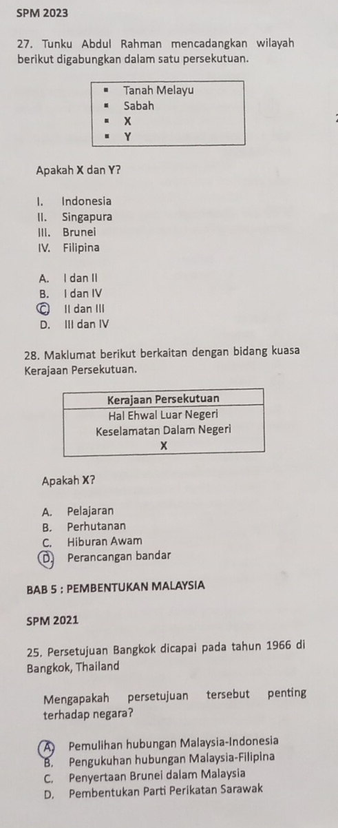 SPM 2023
27. Tunku Abdul Rahman mencadangkan wilayah
berikut digabungkan dalam satu persekutuan.
Tanah Melayu
Sabah
x
Y
Apakah X dan Y?
1. Indonesia
II. Singapura
III. Brunei
IV. Filipina
A. I dan II
B. I dan IV
○ II dan III
D. III dan IV
28. Maklumat berikut berkaitan dengan bidang kuasa
Kerajaan Persekutuan.
Apakah X?
A. Pelajaran
B. Perhutanan
C. Hiburan Awam
D Perancangan bandar
BAB 5 ： PEMBENTUKAN MALAYSIA
SPM 2021
25. Persetujuan Bangkok dicapai pada tahun 1966 di
Bangkok, Thailand
Mengapakah persetujuan tersebut penting
terhadap negara?
A Pemulihan hubungan Malaysia-Indonesia
B. Pengukuhan hubungan Malaysia-Filipina
C. Penyertaan Brunei dalam Malaysia
D. Pembentukan Parti Perikatan Sarawak