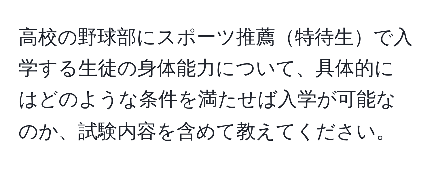 高校の野球部にスポーツ推薦特待生で入学する生徒の身体能力について、具体的にはどのような条件を満たせば入学が可能なのか、試験内容を含めて教えてください。