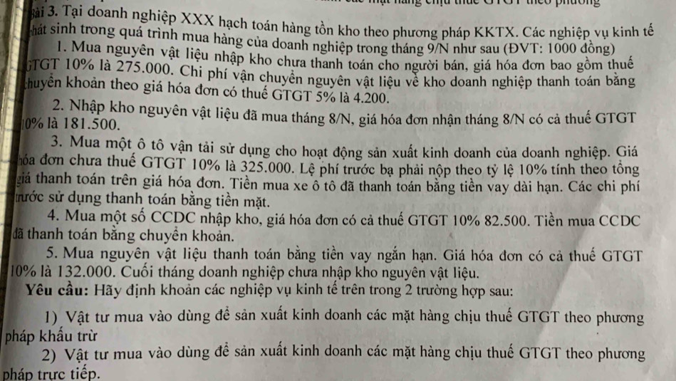 eo phdong
3ài 3. Tại doanh nghiệp XXX hạch toán hàng tồn kho theo phương pháp KKTX. Các nghiệp vụ kinh tế
thát sinh trong quá trình mua hàng của doanh nghiệp trong tháng 9/N như sau (ĐVT: 1000 đồng)
1. Mua nguyên vật liệu nhập kho chưa thanh toán cho người bán, giá hóa đơn bao gồm thuế
GTGT 10% là 275.000. Chi phí vận chuyền nguyên vật liệu về kho doanh nghiệp thanh toán bằng
khuyển khoản theo giá hóa đơn có thuế GTGT 5% là 4.200.
2. Nhập kho nguyên vật liệu đã mua tháng 8/N, giá hóa đơn nhận tháng 8/N có cả thuế GTGT
0% là 181.500.
3. Mua một ô tô vận tải sử dụng cho hoạt động sản xuất kinh doanh của doanh nghiệp. Giá
hóa đơn chưa thuế GTGT 10% là 325.000. Lệ phí trước bạ phải nộp theo tỷ lệ 10% tính theo tông
giá thanh toán trên giá hóa đơn. Tiền mua xe ô tô đã thanh toán bằng tiền vay dài hạn. Các chi phí
tước sử dụng thanh toán bằng tiền mặt.
4. Mua một số CCDC nhập kho, giá hóa đơn có cả thuế GTGT 10% 82.500. Tiền mua CCDC
đã thanh toán bằng chuyền khoản.
5. Mua nguyên vật liệu thanh toán bằng tiền vay ngắn hạn. Giá hóa đơn có cả thuế GTGT
10% là 132.000. Cuối tháng doanh nghiệp chưa nhập kho nguyên vật liệu.
Yêu cầu: Hãy định khoản các nghiệp vụ kinh tế trên trong 2 trường hợp sau:
1) Vật tư mua vào dùng đề sản xuất kinh doanh các mặt hàng chịu thuế GTGT theo phương
pháp khẩu trừ
2) Vật tư mua vào dùng để sản xuất kinh doanh các mặt hàng chịu thuế GTGT theo phương
pháp trực tiếp.