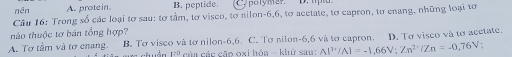 nên A. protein. B. peptide. Cypory mer'' D. tpla
Câu 16: Trong số các loại tơ sau: tơ tầm, tơ visco, to nilon -6, 6, tơ acetate, tơ capron, tơ enang, những loại tơ
thảo thuộc tơ bán tổng hợp?
A. Tơ tâm và tơ enang.. B. Tơ visco và tơ nilon -6, 6. C. Tơ nilon -6, 6 và tơ capron. D. Tơ visco và tơ acetate.
17° của các cặp oxi hóa - khử sau: Al^(3+)/Al=-1,66V; Zn^(2+)/Zn=-0,76V