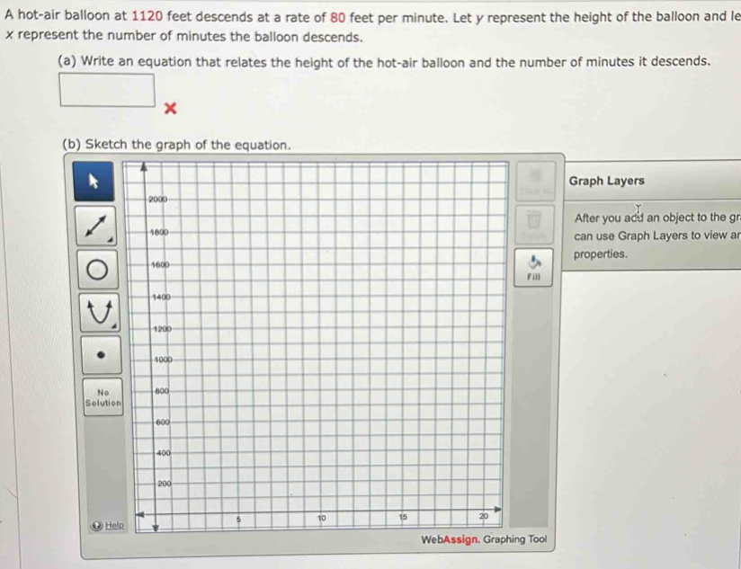 A hot-air balloon at 1120 feet descends at a rate of 80 feet per minute. Let y represent the height of the balloon and le
x represent the number of minutes the balloon descends. 
(a) Write an equation that relates the height of the hot-air balloon and the number of minutes it descends. 
□ × 
(b) Sketch the graph of the equation. 
|| Graph Layers 
After you add an object to the gr 
can use Graph Layers to view a 
properties. 
Fill 
So 
WebAssign. Graphing Tool