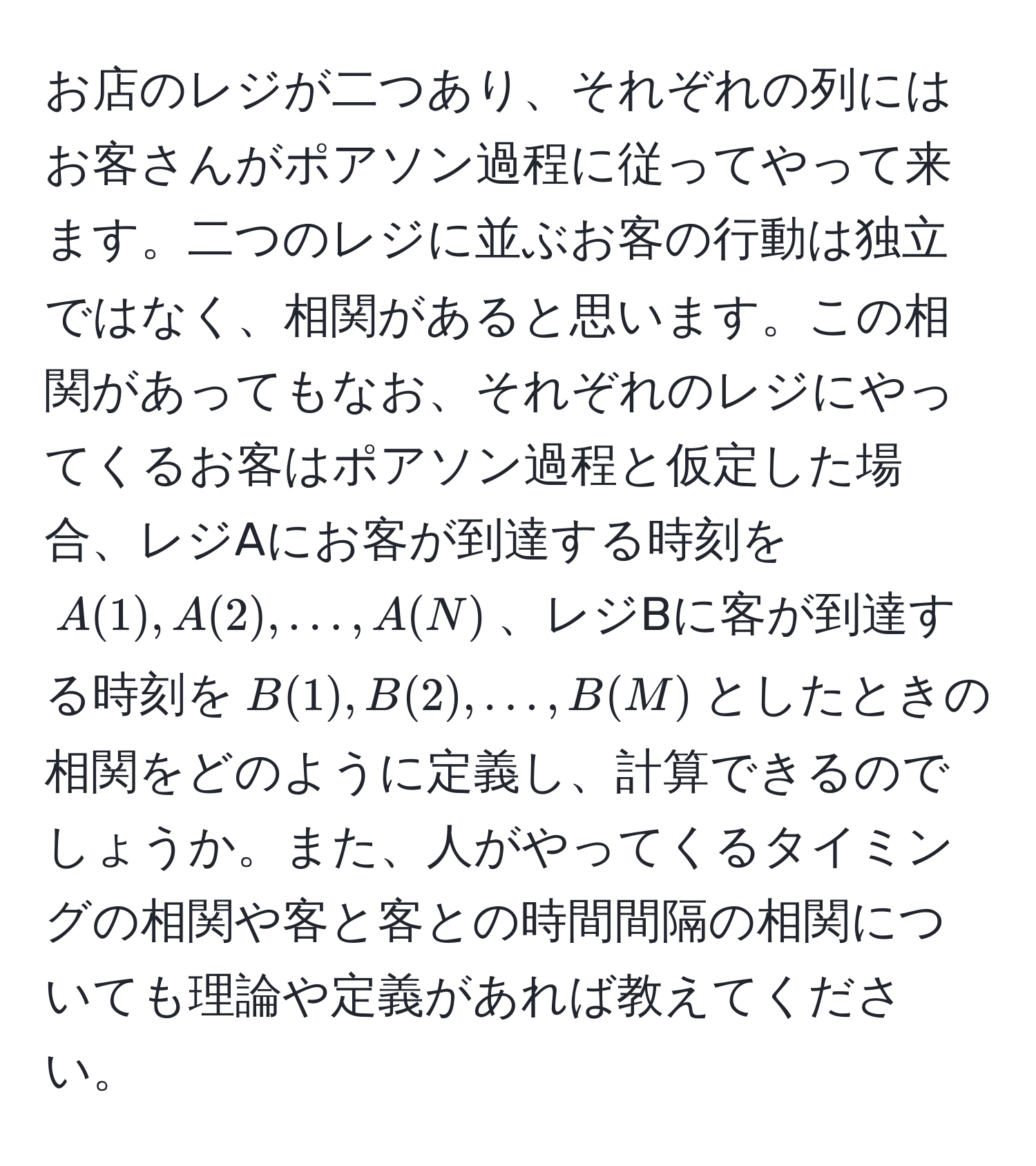 お店のレジが二つあり、それぞれの列にはお客さんがポアソン過程に従ってやって来ます。二つのレジに並ぶお客の行動は独立ではなく、相関があると思います。この相関があってもなお、それぞれのレジにやってくるお客はポアソン過程と仮定した場合、レジAにお客が到達する時刻を$A(1), A(2), ..., A(N)$、レジBに客が到達する時刻を$B(1), B(2), ..., B(M)$としたときの相関をどのように定義し、計算できるのでしょうか。また、人がやってくるタイミングの相関や客と客との時間間隔の相関についても理論や定義があれば教えてください。