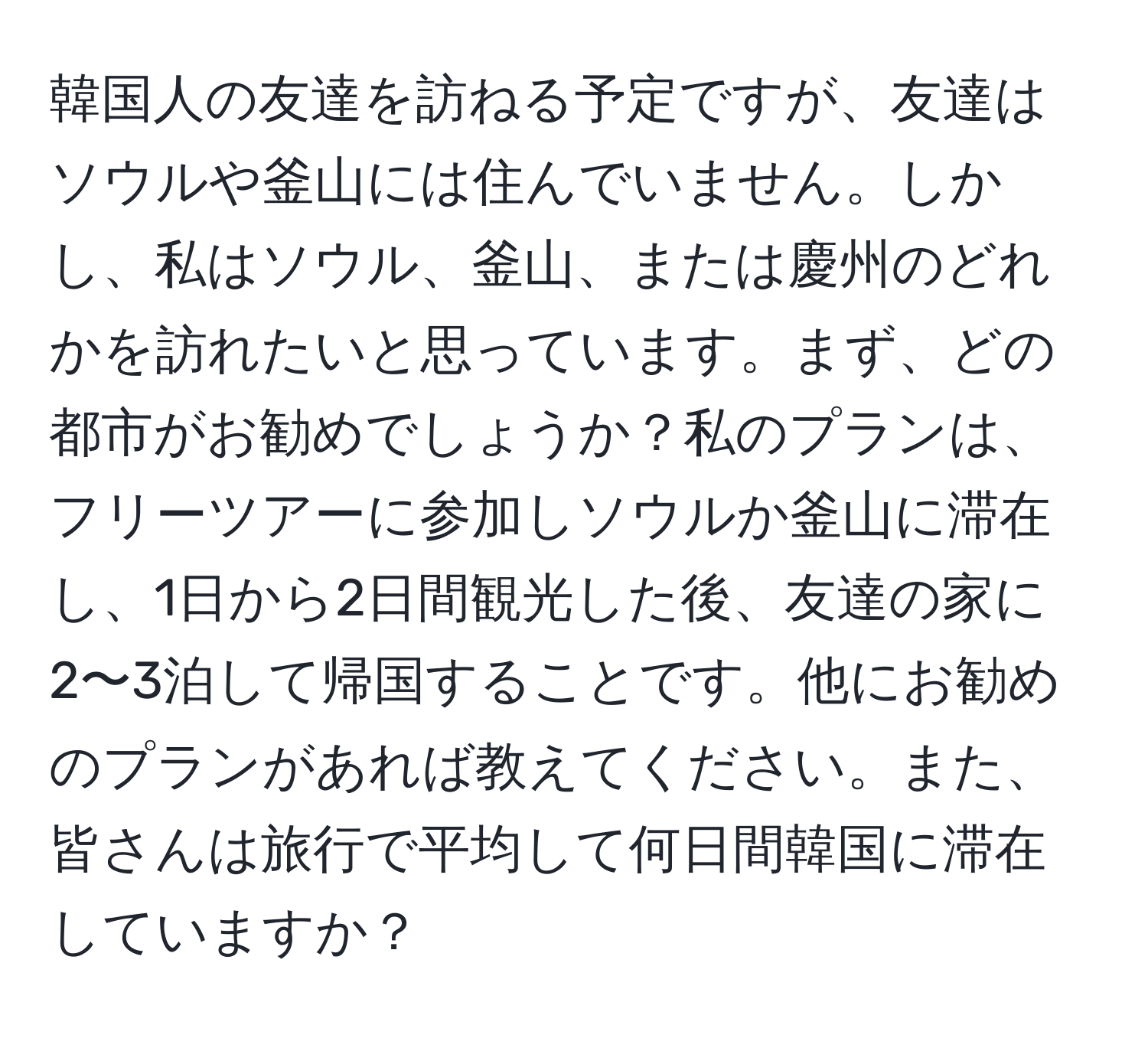 韓国人の友達を訪ねる予定ですが、友達はソウルや釜山には住んでいません。しかし、私はソウル、釜山、または慶州のどれかを訪れたいと思っています。まず、どの都市がお勧めでしょうか？私のプランは、フリーツアーに参加しソウルか釜山に滞在し、1日から2日間観光した後、友達の家に2〜3泊して帰国することです。他にお勧めのプランがあれば教えてください。また、皆さんは旅行で平均して何日間韓国に滞在していますか？