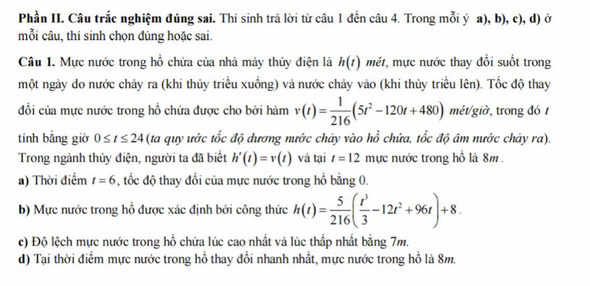 Phần II. Câu trắc nghiệm đúng sai. Thí sinh trả lời từ câu 1 đến câu 4. Trong mỗi ý a), b), c), d) ở 
mỗi câu, thí sinh chọn đúng hoặc sai. 
Câu 1. Mực nước trong hồ chứa của nhà máy thủy điện là h(t) mét, mực nước thay đổi suốt trong 
một ngày do nước chảy ra (khi thủy triều xuống) và nước chảy vào (khi thủy triều lên). Tốc độ thay 
đổi của mực nước trong hồ chứa được cho bởi hàm v(t)= 1/216 (5t^2-120t+480) mét/giờ, trong đó 1 
tính bằng giờ 0≤ t≤ 24 (ta quy ước tốc độ dương nước chảy vào hồ chứa, tốc độ âm nước chảy ra). 
Trong ngành thủy điện, người ta đã biết h'(t)=v(t) và tại t=12 mực nước trong hồ là 8m. 
a) Thời điểm t=6 , tốc độ thay đổi của mực nước trong hồ bằng 0. 
b) Mực nước trong hồ được xác định bởi công thức h(t)= 5/216 ( t^3/3 -12t^2+96t)+8. 
c) Độ lệch mực nước trong hồ chứa lúc cao nhất và lúc thấp nhất bằng 7m. 
d) Tại thời điểm mực nước trong hồ thay đổi nhanh nhất, mực nước trong hồ là 8m.