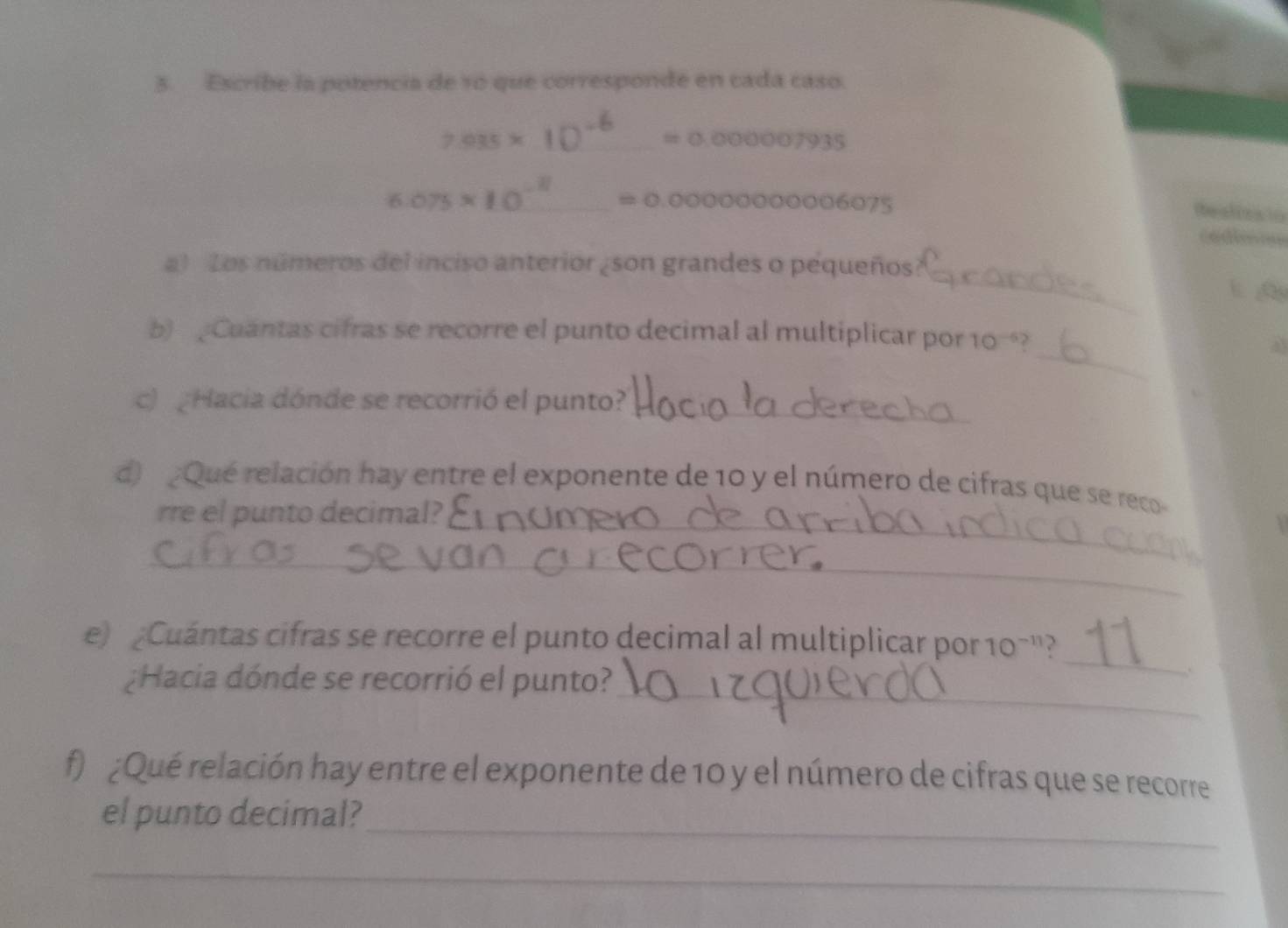 Escribe la potencia de 10 que corresponde en cada caso.
7.035* 10^(-6)=0.000007935
6.075* 10^(-8)_ =0.0000000006075 __ 
te aliza to 
codimnn 
_ 
a) Los números del inciso anterior ¿son grandes o pequeños? 
_ 
b) Cuantas cifras se recorre el punto decimal al multiplicar por 10? 
43 
c) Hacia dónde se recorrió el punto?_ 
d) ¿Qué relación hay entre el exponente de 10 y el número de cifras que se reco 
rre el punto decimal?_ 
_ 
e) Cuántas cifras se recorre el punto decimal al multiplicar por 10 -"? 
¿Hacia dónde se recorrió el punto?_ 
_ 
. 
f) ¿Qué relación hay entre el exponente de 10 y el número de cifras que se recorre 
_ 
el punto decimal? 
_