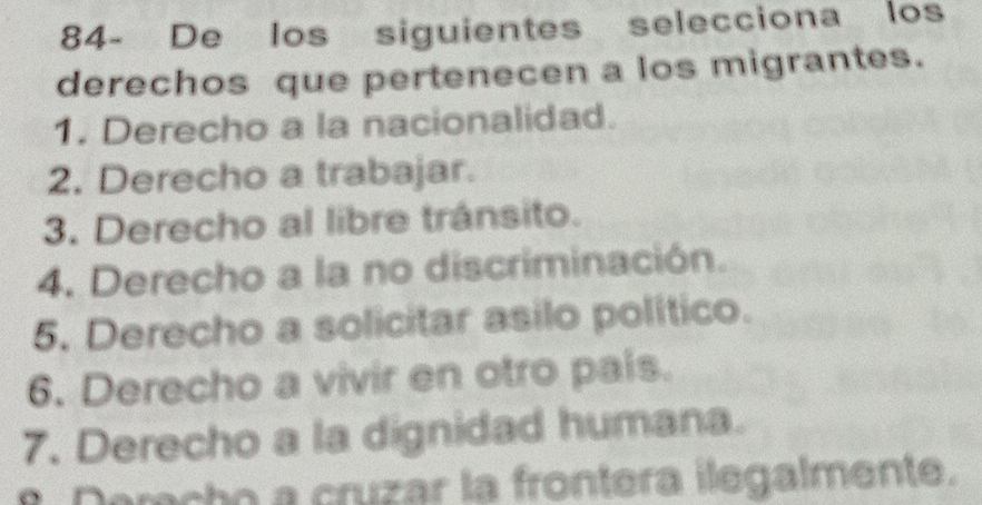 84- De los siguientes selecciona los
derechos que pertenecen a los migrantes.
1. Derecho a la nacionalidad.
2. Derecho a trabajar.
3. Derecho al libre tránsito.
4. Derecho a la no discriminación.
5. Derecho a solicitar asilo político.
6. Derecho a vivir en otro pais.
7. Derecho a la dignidad humana.
Derecho a cruzar la frontera ilegalmente.