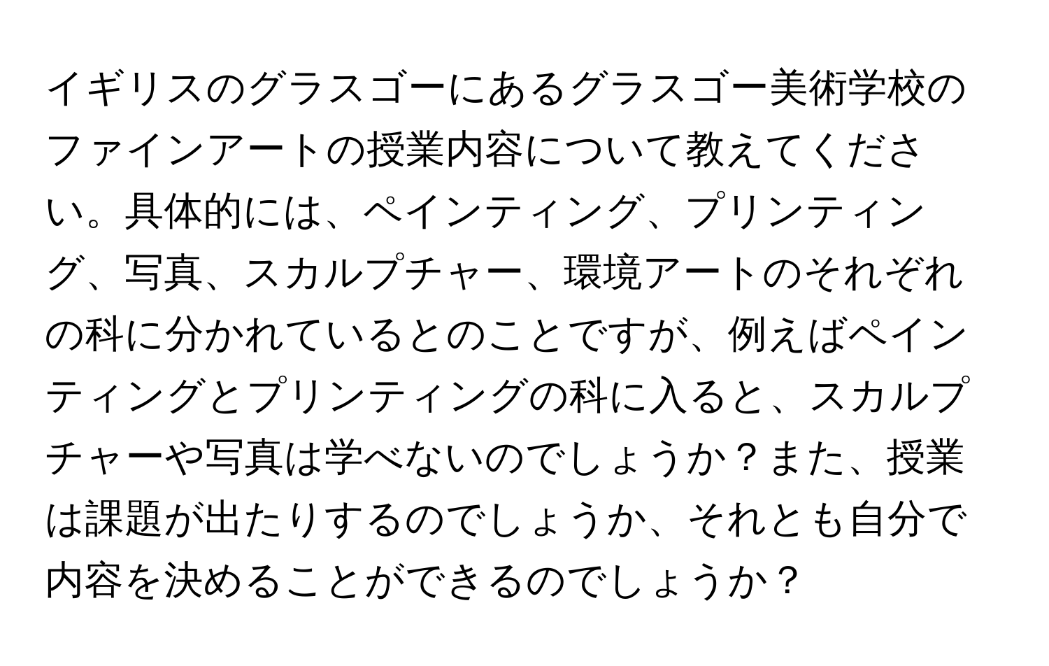 イギリスのグラスゴーにあるグラスゴー美術学校のファインアートの授業内容について教えてください。具体的には、ペインティング、プリンティング、写真、スカルプチャー、環境アートのそれぞれの科に分かれているとのことですが、例えばペインティングとプリンティングの科に入ると、スカルプチャーや写真は学べないのでしょうか？また、授業は課題が出たりするのでしょうか、それとも自分で内容を決めることができるのでしょうか？