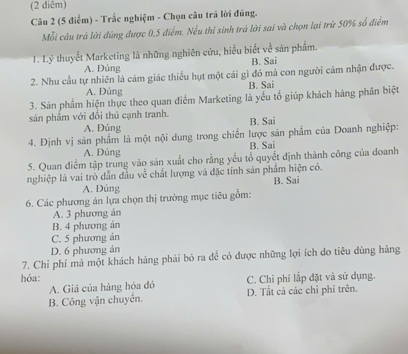 (2 diêm)
Câu 2 (5 điểm) - Trắc nghiệm - Chọn câu trã lời đúng.
Mỗi câu trả lời đúng được 0,5 điểm. Nếu thi sinh trả lời sai và chọn lại trừ 50% số điểm
1T. Lý thuyết Marketing là những nghiên cứu, hiểu biết về sản phẩm.
A. Đúng B. Sai
2. Nhu cầu tự nhiên là cảm giác thiếu hụt một cái gì đó mà con người cảm nhận được.
A. Đúng B. Sai
3. Sản phầm hiện thực theo quan điểm Marketing là yếu tố giúp khách hàng phân biệt
sản phầm với dối thủ cạnh tranh.
A. Dúng B. Sai
4. Định vị sản phẩm là một nội dung trong chiến lược sản phẩm của Doanh nghiệp:
B. Sai
A. Dúng
5. Quan điểm tập trung vào sản xuất cho rằng yếu tố quyết định thành công của doanh
nghiệp là vai trò dẫn dầu về chất lượng và đặc tính sản phầm hiện có.
A. Đúng B. Sai
6. Các phương án lựa chọn thị trường mục tiêu gồm:
A. 3 phương án
B. 4 phương án
C. 5 phương án
D. 6 phương án
7. Chi phí mà một khách hàng phải bỏ ra dể có dược những lợi ích do tiêu dùng hàng
hóa: C. Chi phí lắp đặt và sử dụng.
A. Giá của hàng hóa đó
B. Công vận chuyển. D. Tất cả các chi phí trên.