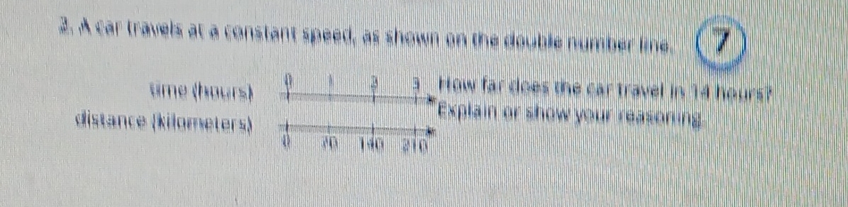 A car travels at a constant speed, as shown on the double number line. 7 
time (hours) 
0 3 How far does the car travel in 14 hours? 
distance (kilometers) 
xplain or show your reasoning