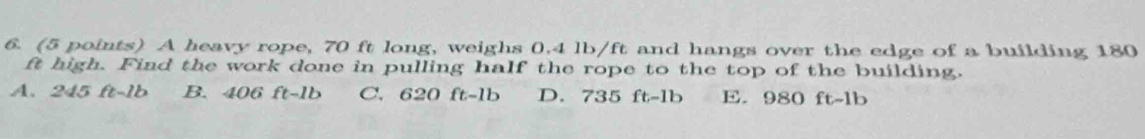 A heavy rope, 70 ft long, weighs 0.4 lb/ft and hangs over the edge of a building 180
ft high. Find the work done in pulling half the rope to the top of the building.
A. 245 ft-1b B. 406 ft-1b C. 620 ft-1b D. 735 ft-1b E. 980 ft-1b