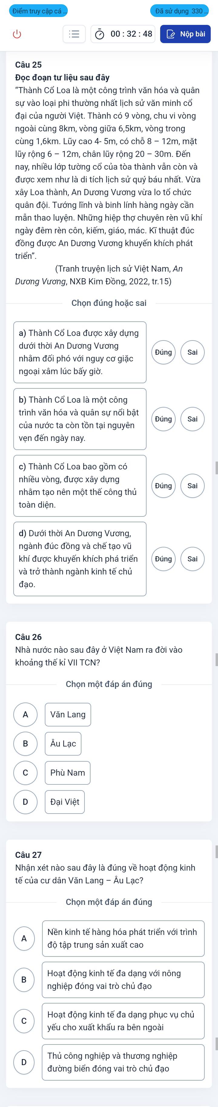 00:32:48 L Nộp bài
Câu 25
Đọc đoạn tư liệu sau đây
"Thành Cổ Loa là một công trình văn hóa và quân
sự vào loại phi thường nhất lịch sử văn minh cổ
đại của người Việt. Thành có 9 vòng, chu vi vòng
ngoài cùng 8km, vòng giữa 6,5km, vòng trong
cùng 1,6km. Lũy cao 4- 5m, có chỗ 8 − 12m, mặt
lũy rộng 6 - 12m, chân lũy rộng 20 - 30m. Đến
nay, nhiều lớp tường cổ của tòa thành vẫn còn và
được xem như là di tích lịch sử quý báu nhất. Vừa
xây Loa thành, An Dương Vương vừa lo tổ chức
quân đội. Tướng lĩnh và binh lính hàng ngày cần
mẫn thao luyện. Những hiệp thợ chuyên rèn vũ khí
ngày đêm rèn côn, kiếm, giáo, mác. Kĩ thuật đúc
đồng được An Dương Vương khuyến khích phát
triển".
(Tranh truyện lịch sử Việt Nam, An
Dương Vương, NXB Kim Đồng, 2022, tr.15)
Chọn đúng hoặc sai
a) Thành Cổ Loa được xây dựng
dưới thời An Dương Vương Đúng Sa
nhằm đối phó với nguy cơ giặc
b) Thành Cổ Loa là một công
trình văn hóa và quân sự nổi bật
của nước ta còn tồn tại nguyên Đúng Sai
vẹn đến ngày nay.
c) Thành Cổ Loa bao gồm có
nhiều vòng, được xây dựng
Đúng
nhằm tạo nên một thế công thủ
toàn diện
ngành đúc đồng và chế tạo vũ
khí được khuyến khích phá triển Đúng Sal
và trở thành ngành kinh tế chủ
đạo.
Nhà nước nào sau đây ở Việt Nam ra đời vào
khoảng thế kỉ VII TCN?
Chọn một đáp án đúng
Văn Lang
Ấu Lạc
Phù Nam
Đại Việt
Câu 27
tế của cư dân Văn Lang - Âu Lạc?
Chọn một đáp án đúng
Nền kinh tế hàng hóa phát triển với trình
độ tập trung sản xuất cao
Hoạt động kinh tế đa dạng với nông
nghiệp đóng vai trò chủ đạo
C Hoạt động kinh tế đa dạng phục vụ chủ
yếu cho xuất khẩu ra bên ngoà
Thủ công nghiệp và thương nghiệp
đường biển đóng vai trò chủ đạo