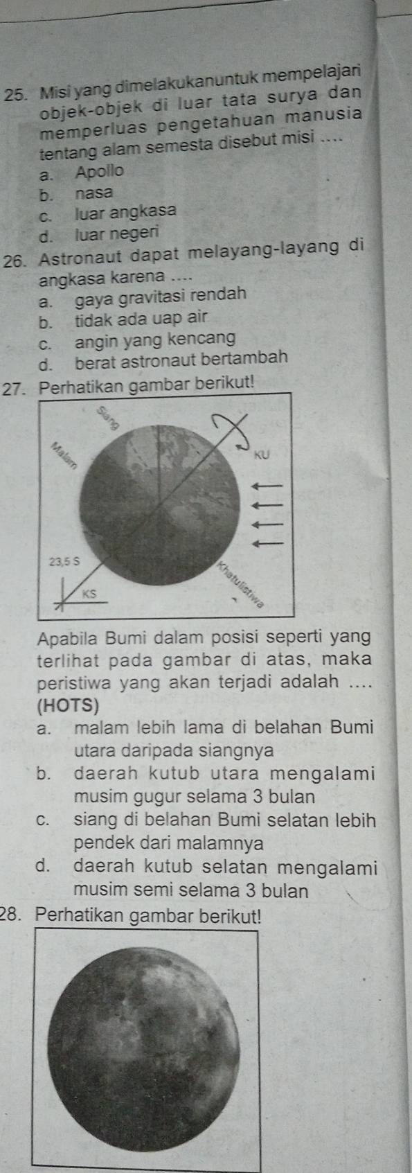 Misi yang dimelakukanuntuk mempelajari
objek-objek di luar tata surya dan
memperluas pengetahuan manusia
tentang alam semesta disebut misi ....
a. Apollo
b. nasa
c. luar angkasa
d. luar negeri
26. Astronaut dapat melayang-layang di
angkasa karena ....
a. gaya gravitasi rendah
b. tidak ada uap air
c. angin yang kencang
d. berat astronaut bertambah
27. Perhatikan gambar berikut!
Apabila Bumi dalam posisi seperti yang
terlihat pada gambar di atas, maka
peristiwa yang akan terjadi adalah ....
(HOTS)
a. malam lebih lama di belahan Bumi
utara daripada siangnya
b. daerah kutub utara mengalami
musim gugur selama 3 bulan
c. siang di belahan Bumi selatan lebih
pendek dari malamnya
d. daerah kutub selatan mengalami
musim semi selama 3 bulan
28. Perhatikan gambar berikut!