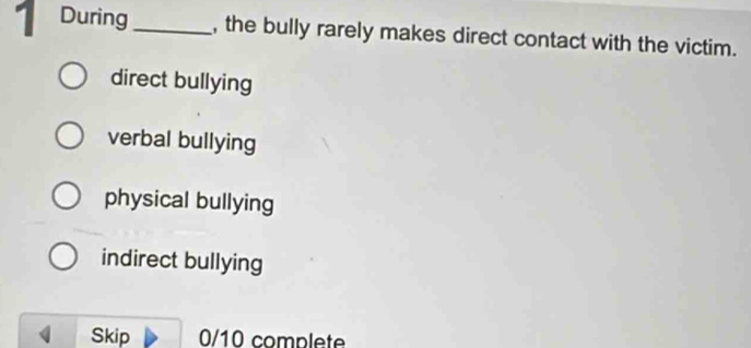 During_ , the bully rarely makes direct contact with the victim.
direct bullying
verbal bullying
physical bullying
indirect bullying
Skip 0/10 complete