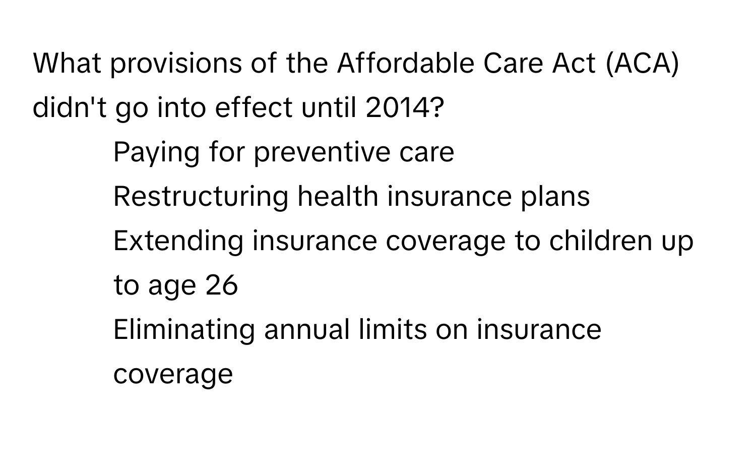 What provisions of the Affordable Care Act (ACA) didn't go into effect until 2014? 
* Paying for preventive care
* Restructuring health insurance plans
* Extending insurance coverage to children up to age 26
* Eliminating annual limits on insurance coverage