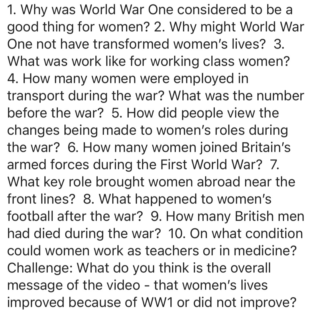 Why was World War One considered to be a 
good thing for women? 2. Why might World War 
One not have transformed women's lives? 3. 
What was work like for working class women? 
4. How many women were employed in 
transport during the war? What was the number 
before the war? 5. How did people view the 
changes being made to women’s roles during 
the war? 6. How many women joined Britain’s 
armed forces during the First World War? 7. 
What key role brought women abroad near the 
front lines? 8. What happened to women's 
football after the war? 9. How many British men 
had died during the war? 10. On what condition 
could women work as teachers or in medicine? 
Challenge: What do you think is the overall 
message of the video - that women's lives 
improved because of WW1 or did not improve?