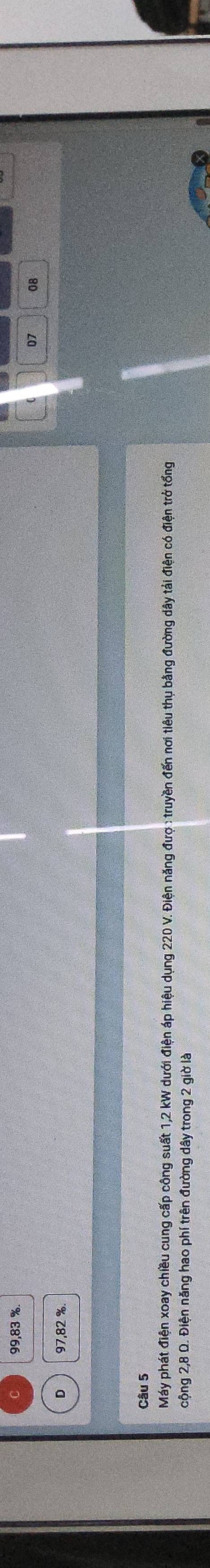 99,83 %
07 08
D 97,82 %
Câu 5 
Máy phát điện xoay chiều cung cấp công suất 1,2 kW dưới điện áp hiệu dụng 220 V. Điện năng đượ : truyền đến nơi tiêu thụ bằng đường dây tải điện có điện trở tổng 
cộng 2,8 Q. Điện năng hao phí trên đường dây trong 2 giờ là