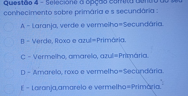 Selecione a opção correta dentro do seu
conhecimento sobre primária e s secundária :
A - Laranja, verde e vermelho=Secundária.
B - Verde, Roxo e azul =P rimária.
C - Vermelho, amarelo, azul =P Primária.
D - Amarelo, roxo e vermelho = Secundária.
E - Laranja,amarelo e vermelho =P rimária.