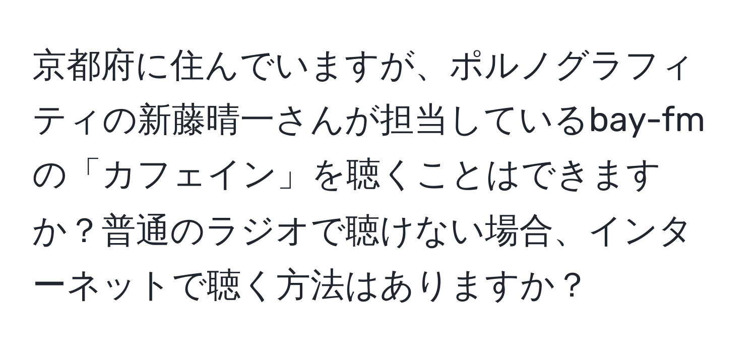 京都府に住んでいますが、ポルノグラフィティの新藤晴一さんが担当しているbay-fmの「カフェイン」を聴くことはできますか？普通のラジオで聴けない場合、インターネットで聴く方法はありますか？