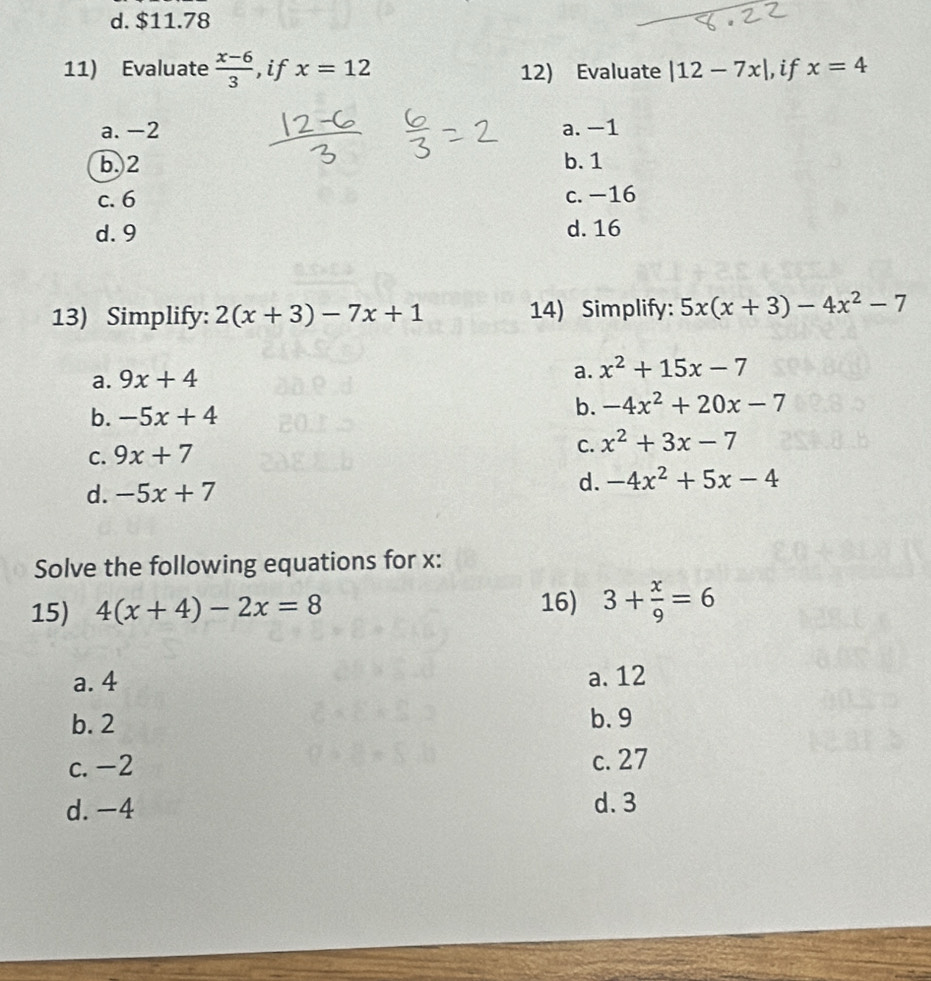 d. $11.78
11) Evaluate  (x-6)/3  ,if x=12 12) Evaluate |12-7x| ,if x=4
a. -2 a. -1
b. 2 b. 1
c. 6 c. −16
d. 9 d. 16
13) Simplify: 2(x+3)-7x+1 14) Simplify: 5x(x+3)-4x^2-7
a.
a. 9x+4 x^2+15x-7
b. -5x+4
b. -4x^2+20x-7
C. 9x+7
C. x^2+3x-7
d. -5x+7 d. -4x^2+5x-4
Solve the following equations for x :
16)
15) 4(x+4)-2x=8 3+ x/9 =6
a. 4 a. 12
b. 2 b. 9
c. -2 c. 27
d. -4 d. 3