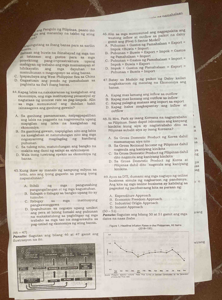 amahalaa 
ang Pangulo ng Pilipinas, paano mo
Sigla ang matamlay na takbo ng ating 46.Alin sa mga sumusunod ang nagpapakita ang
hya?
wastong inflow at outflow sa paikot na daloy 
ingungutang sa ibang bansa para sa sarilin gamit ang (Five) 5 Sector Model?
s A. Puhunan + Gastos ng Pamahalaan + Export =
Impok +Buwis + Import
Babaan ang buwis na ibinabayad ng mga tao B. Puhunan + Buwis + Export = Impok + Gastos
at tataasan ang gastos para sa mga 
proyektong pang-imprastraktura upang ng Pamahalaan + Import
mabigyan ng trabaho ang mga mamamayan at C. Puhunan + Gastos ng Pamahalaan + Import =
Impok + Buwis + Export
hihikayatin ang mga dayuhan  na
mamuhunan o magnegosyo sa ating bansa. D. Impok + Gastos ng Pamahalaan + Export =='
Puhunan + Buwis + Import
C. Ipapaubaya ang West Philippine Sea sa China
D. Gagastusin ang pondo ng pamahalaan sa 47.Batay sa Modelo ng paikot ng Daloy kailan
magkakaroon ng matatag na Ekonomiya ang
pagbisita sa iba't ibang bansa. bansa.
44.Kapag labis na nakakaranas ng kasiglahan ang
ekonomiya, ang mga institusyong pinansiyal ay A. Kapag mas lamang ang inflow sa outflow
nagtataas ng interest rate sa pag-iimpok. Alin B. Kapag mas lamang ang outflow sa inflow
sa mga sumusunod ang dahilan bakit C. Kapag palaging mataas ang import sa export
isinasagawa ang ganitong gawain? D. Kapag halos magkapantay ang inflow at
outflow
A. Sa ganitong pamamaraan, naipagpapaliban
ang labis na paggasta na nagreresulta upang 48.Si Mrs. Park ay isang Koreana na nagtatrabaho
mapigilan ang labis na kasiglahan ng sa Pilipinas. Saan dapat isinasama ang kanyang
ekonomiya. kinikita kung siya ay nagtatrabaho dito sa a
B. Sa ganitong gawain, napipigilan nito ang labis Pilipinas subalit siya ay isang Koreana? a
na kasiglahan at natutulungan nito ang mga
negosyanteng magdagdag ng kanilang A. Sa Gross Domestic Product ng Korea dahil
/a
puhunan. mamamayan siya nito
C. Sa tulong nito, matutulungan ang bangko na B. Sa Gross National Income ng Pilipinas dahil sa
makita ang dami ng salapi sa sirkulasyon nagmula ang kaniyang kinikita
D. Wala itong tuwirang epekto sa ekonomiya ng C. Sa Gross Domestic Product ng Pilipinas dahil ya
bansa. dito nagmula ang kaniyang kinikita ng
D. Sa Gross Domestic Product ng Korea at
Pilipinas dahil dito `nagmula ang kaniyan ya
isa
45.Kung ikaw ay manalo ng sampung milyon sa kinikita. )ag
lotto, ano ang iyong gagawin sa perang iyong
napanalunan? 49.Ayon sa DTI, dumami ang mga nagtayo ng online
business simula ng nagkaroon ng pandemya.
A. Ibibili ng mga pangunahing Ang kita ng mga online business ay kabilang sa D o
pangangailangan ət ng mga kagustuhan. pagsukat ng pambansang kita sa paraan ng:
B. Ilalagak o ilalagay sa bangko upang ito ay A. Expenditure Approach
tumubo
C. Ibibigay sa mga institusyong B. Economic Freedom Approach
pangkawanggawa C. Industrial Origin Approach
D. İpupuhunan sa negosyo upang umikot (50 - 51) D. Income Approach
ang pera at lalong lumaki ang puhunan
na makakatulong sa pagbibigay ng mga Panuto: Sagutan ang bilang 50 at 51 gamit ang mga irang
trabaho sa mga tao na magreresulta sa datos na nasa ibaba
pag-unlad ng ekonomiya ng ating bansa.  Figure 1. Headline Infation Rates in the Philippines, All Items
(46 - 47)
Panuto: Sagutan ang bilang 46 at 47 gamit an
ilustrasyon na ito.irang
it