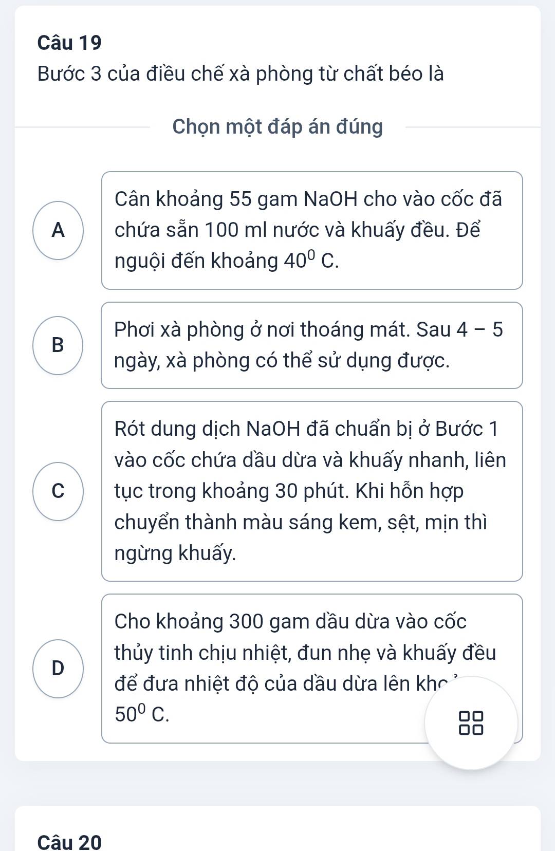 Bước 3 của điều chế xà phòng từ chất béo là 
Chọn một đáp án đúng 
Cân khoảng 55 gam NaOH cho vào cốc đã 
A chứa sẵn 100 ml nước và khuấy đều. Để 
nguội đến khoảng 40^0C. 
Phơi xà phòng ở nơi thoáng mát. Sau 4 - 5 
B 
ngày, xà phòng có thể sử dụng được. 
Rót dung dịch NaOH đã chuẩn bị ở Bước 1 
vào cốc chứa dầu dừa và khuấy nhanh, liên 
C tục trong khoảng 30 phút. Khi hỗn hợp 
chuyển thành màu sáng kem, sệt, mịn thì 
ngừng khuấy. 
Cho khoảng 300 gam dầu dừa vào cốc 
thủy tinh chịu nhiệt, đun nhẹ và khuấy đều 
D 
để đưa nhiệt độ của dầu dừa lên khc
50°C. 
Câu 20