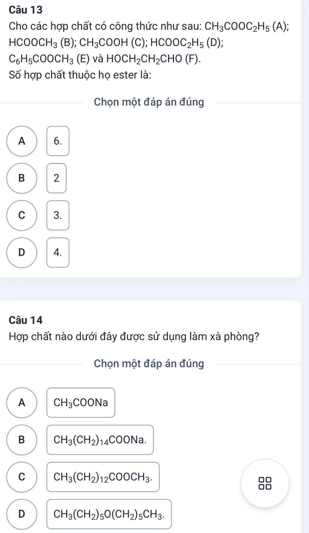 Cho các hợp chất có công thức như sau: CH_3COOC_2H_5(A);
HCOOCH_3(B); CH_3COOH(C); HCOOC_2H_5(D);
C_6H_5COOCH_3 (E) và HOCH_2CH_2CHO(F). 
Số hợp chất thuộc họ ester là:
Chọn một đáp án đúng
A 6.
B 2
C 3.
D 4.
Câu 14
Hợp chất nào dưới đây được sử dụng làm xà phòng?
_
_Chọn một đáp án đúng
A CH_3COONa
B CH_3(CH_2)_14COONa.
C CH_3(CH_2)_12COOCH_3. 
□□
D CH_3(CH_2)_5O(CH_2)_5CH_3.