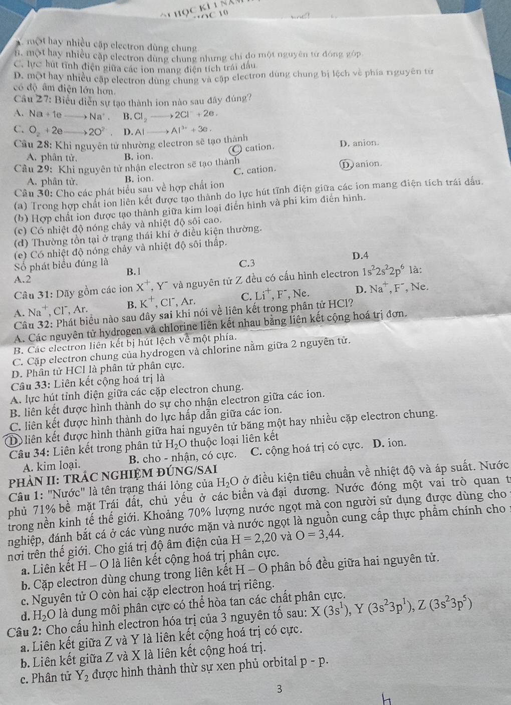 5C 10
x một hay nhiều cặp electron dùng chung
B. một hay nhiều cặp electron dùng chung nhưng chỉ đo một nguyên từ đóng góp
C. lực hút tĩnh điện giữa các ion mang điện tích trái dấu
D. một hay nhiều cập electron dùng chung và cập electron dùng chung bị lệch về phía rguyên từ
có độ âm điện lớn hơn.
Câu 27: Biểu diễn sự tạo thành ion nào sau đây đúng?
A. Na+1e_  Na^+. B. Cl_2 2Cl^-+2e,
C. O_2+2eto 2O^(2-) D. AI Al^(3+)+3e.
Câu 28: Khi nguyên tử nhường electron sẽ tạo thành D. anion.
a
A. phân tử, B. ion  cation.
Cầu 29: Khi nguyên tử nhận electron sẽ tạo thành
A. phân tử. B. ion C. cation.
D anion.
Câu 30: Cho các phát biểu sau về hợp chất ion
(a) Trong hợp chất ion liên kết được tạo thành do lực hút tĩnh điện giữa các ion mang điện tích trái dấu.
(b) Hợp chất ion được tạo thành giữa kim loại điển hình và phi kim điển hình.
(c) Có nhiệt độ nóng chảy và nhiệt độ sôi cao.
(d) Thường tồn tại ở trạng thái khí ở điều kiện thường.
(e) Có nhiệt độ nóng chảy và nhiệt độ sôi thấp.
Số phát biểu đúng là C.3 D.4
A.2 B. 1
Câu 31: Dãy gồm các ion X^+,Y^- và nguyên tử Z đều có cấu hình electron 1s^22s^22p^6 là:
A. Na *, CF, Ar. B. K^+ CI^-,Ar. C. Li^+,F^- , Ne. D. Na^+,F^- , Ne.
Câu 32: Phát biểu nào sau dây sai khi nói về liên kết trong phân tử HCl?
A. Các nguyên tử hydrogen và chlorine liên kết nhau bằng liên kết cộng hoá trị đơn.
B. Các electron liên kết bị hút lệch về một phía.
C. Cặp electron chung của hydrogen và chlorine nằm giữa 2 nguyên tử.
D. Phân tử HCl là phân tử phân cực.
Câu 33: Liên kết cộng hoá trị là
A lực hút tỉnh điện giữa các cặp electron chung.
B. liên kết được hình thành do sự cho nhận electron giữa các ion.
C. liên kết được hình thành do lực hấp dẫn giữa các ion.
D) liên kết được hình thành giữa hai nguyên tử băng một hay nhiều cặp electron chung.
Câu 34: Liên kết trong phân tử H_2O thuộc loại liên kết
A. kim loại.  B. cho - nhận, có cực. C. cộng hoá trị có cực. D. ion.
PHÀN II: TRÁC NGHIỆM ĐÚNG/SAI
Câu 1: "Nước" là tên trạng thái lỏng của H_2O ở điều kiện tiêu chuẩn về nhiệt độ và áp suất. Nước
phủ 71% bề mặt Trái đất, chủ yếu ở các biển và đại dương. Nước đóng một vai trò quan t
irong nền kinh tế thế giới. Khoảng 70% lượng nước ngọt mà con người sử dụng được dùng cho
nghiệp, đánh bắt cá ở các vùng nước mặn và nước ngọt là nguồn cung cấp thực phẩm chính cho :
nơi trên thế giới. Cho giá trị độ âm điện của H=2,20 và O=3,44.
a. Liên kết H - O là liên kết cộng hoá trị phân cực.
b. Cặp electron dùng chung trong liên kết H - O phân bố đều giữa hai nguyên tử.
c. Nguyên tử O còn hai cặp electron hoá trị riêng.
d. H_2 O là dung môi phân cực có thể hòa tan các chất phân cực.
Cầu 2: Cho cấu hình electron hóa trị của 3 nguyên tố sau: X(3s^1),Y(3s^23p^1),Z(3s^23p^5)
a. Liên kết giữa Z và Y là liên kết cộng hoá trị có cực.
b. Liên kết giữa Z và X là liên kết cộng hoá trị.
c. Phân tử Y_2 được hình thành thừ sự xen phủ orbital p-p.
3