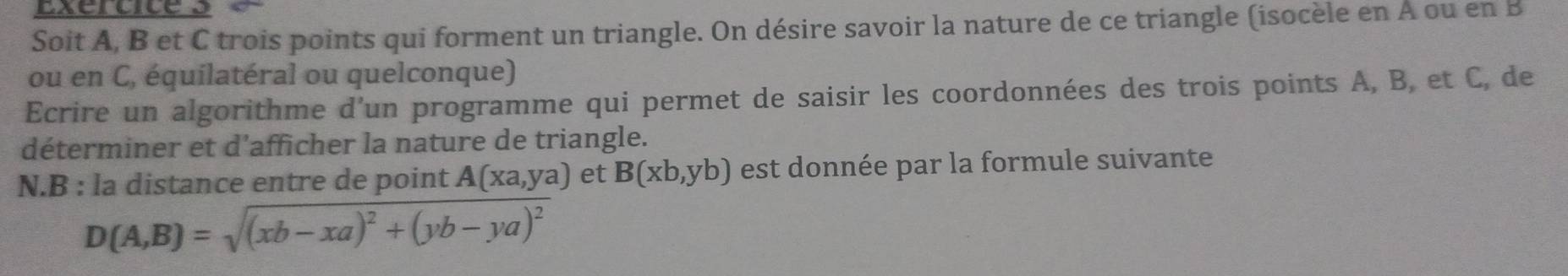 Soit A, B et C trois points qui forment un triangle. On désire savoir la nature de ce triangle (isocèle en A ou en B
ou en C, équilatéral ou quelconque)
Ecrire un algorithme d’un programme qui permet de saisir les coordonnées des trois points A, B, et C, de
déterminer et d'afficher la nature de triangle.
N.B : la distance entre de point A(xa,ya) et B(xb,yb) est donnée par la formule suivante
D(A,B)=sqrt((xb-xa)^2)+(yb-ya)^2