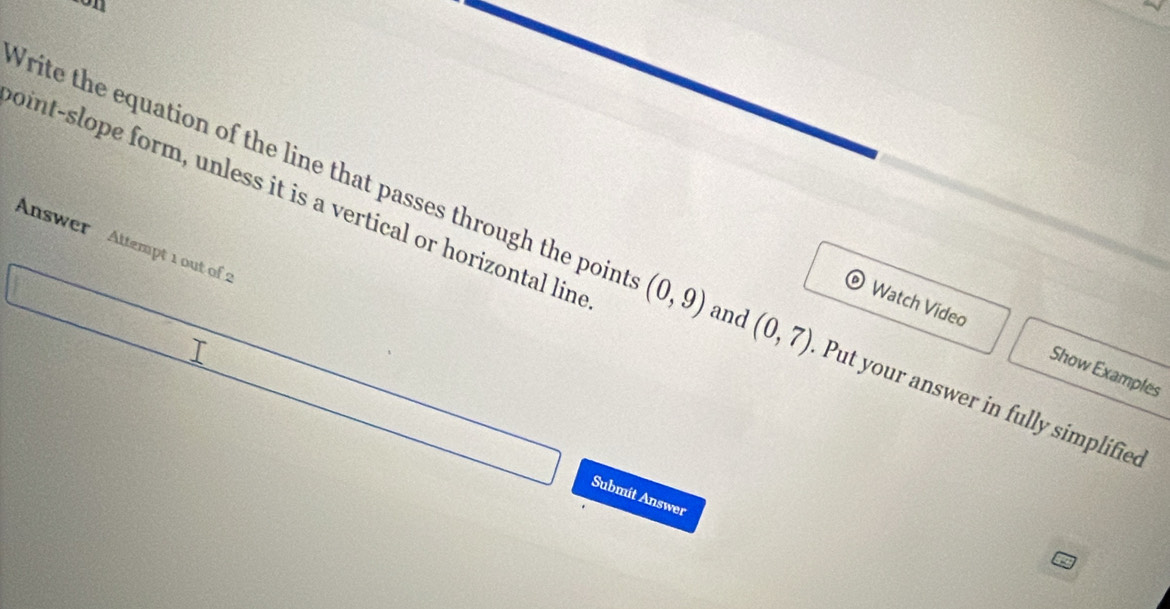 on 
oint-slope form, unless it is a vertical or horizontal lind 
Answer Attempt 1 out of 2 
Write the equation of the line that passes through the point (0,9) and (0,7) Put your answer in fully simplified 
© Watch Video Show Examples 
Submit Answer