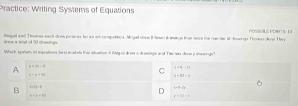 Practice: Writing Systems of Equations
POSSIBLE POINTS: 10
Abigail and Thomas each drew pictures for an art competition. Abigail drew 8 fewer drawings than twice the number of drawings Thomas drew They
drew a total of 92 drawings.
Which system of equations best models this situation if Abigail drew x drawings and Thomas drew y drawings?
A y=2x-8
x+y=92
C y=8-2x
x=92-y
B x+2y=0
D x=0-2y
x+y=92
y=02-x