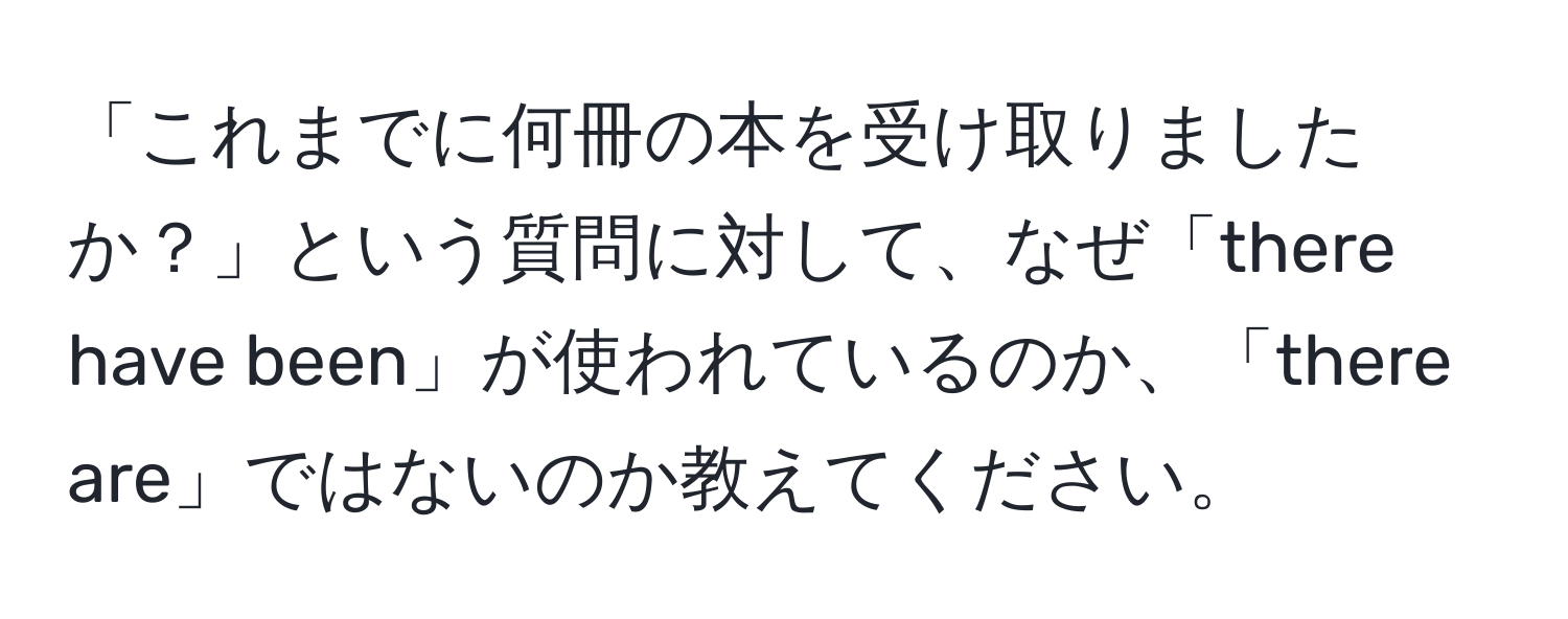 「これまでに何冊の本を受け取りましたか？」という質問に対して、なぜ「there have been」が使われているのか、「there are」ではないのか教えてください。